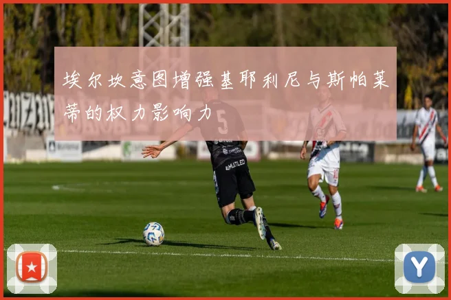埃尔坎意图增强基耶利尼与斯帕莱蒂的权力影响力