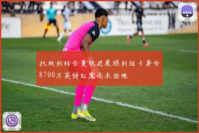 托纳利转会曼联进展顺利纽卡要价8700万英镑红魔尚未拒绝