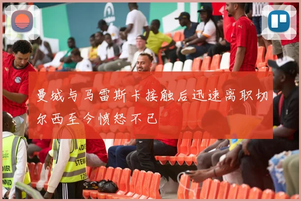 曼城与马雷斯卡接触后迅速离职切尔西至今愤怒不已