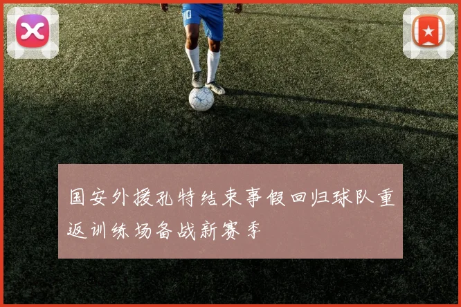 国安外援孔特结束事假回归球队重返训练场备战新赛季