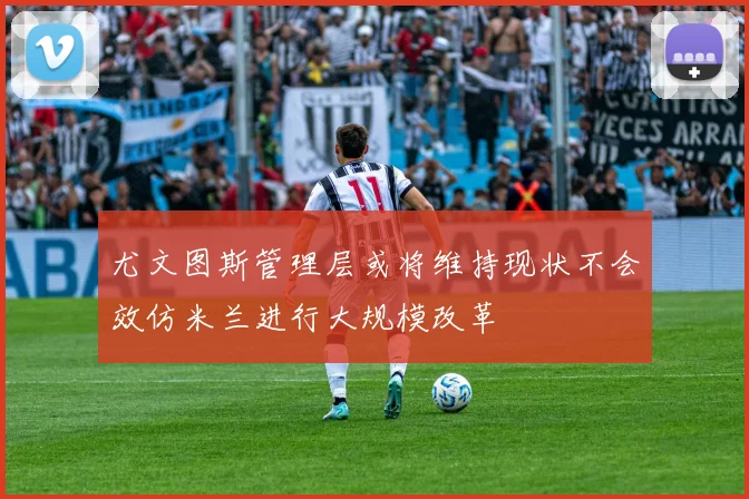 尤文图斯管理层或将维持现状不会效仿米兰进行大规模改革