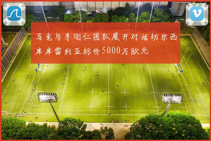 马竞与李刚仁团队展开对话切尔西库库雷利亚标价5000万欧元