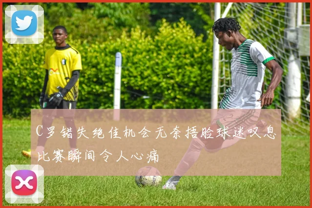 C罗错失绝佳机会无奈捂脸球迷叹息比赛瞬间令人心痛