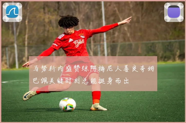 马努科内盛赞琼阿梅尼人善良夸姆巴佩关键时刻总能挺身而出