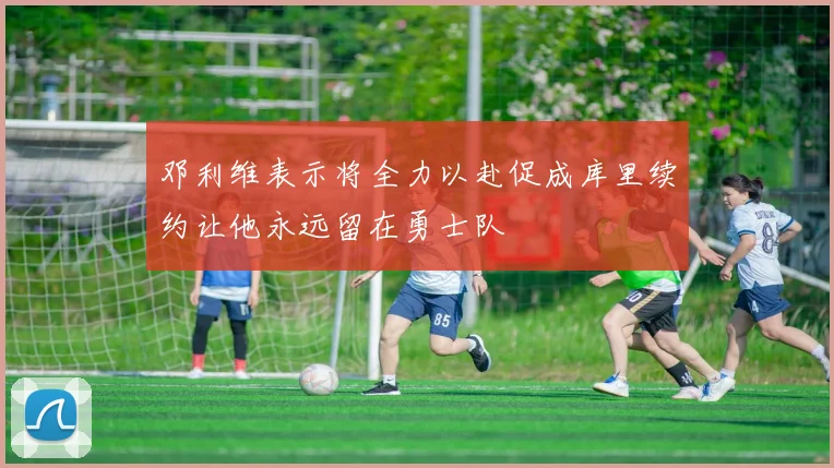邓利维表示将全力以赴促成库里续约让他永远留在勇士队